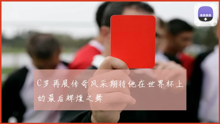 C罗再展传奇风采期待他在世界杯上的最后辉煌之舞