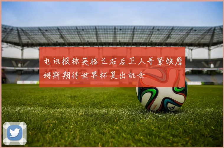 电讯报称英格兰右后卫人手紧缺詹姆斯期待世界杯复出机会