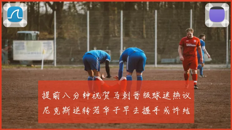 提前八分钟祝贺马刺晋级球迷热议尼克斯逆转若华子早去握手或许结果不同
