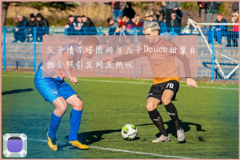 父子情深塔图姆与儿子Deuce甜蜜自拍合照引发网友热议