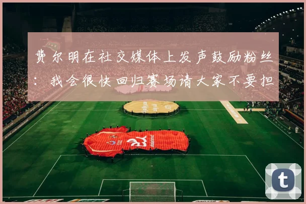 费尔明在社交媒体上发声鼓励粉丝：我会很快回归赛场请大家不要担心