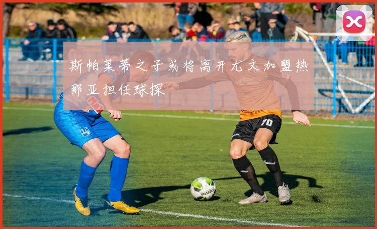斯帕莱蒂之子或将离开尤文加盟热那亚担任球探