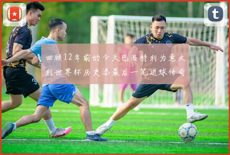 回顾12年前的今天巴洛特利为意大利世界杯历史添最后一笔进球传奇