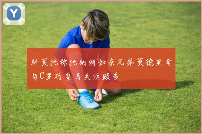 科莫托称托纳利如亲兄弟莫德里奇与C罗对皇马关注颇多