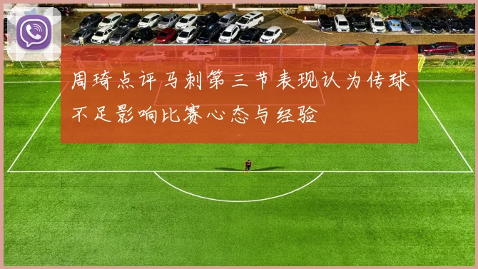 周琦点评马刺第三节表现认为传球不足影响比赛心态与经验