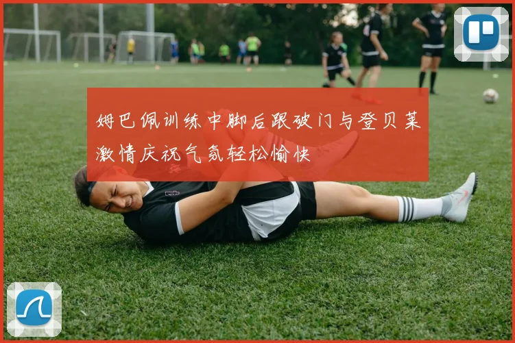 姆巴佩训练中脚后跟破门与登贝莱激情庆祝气氛轻松愉快
