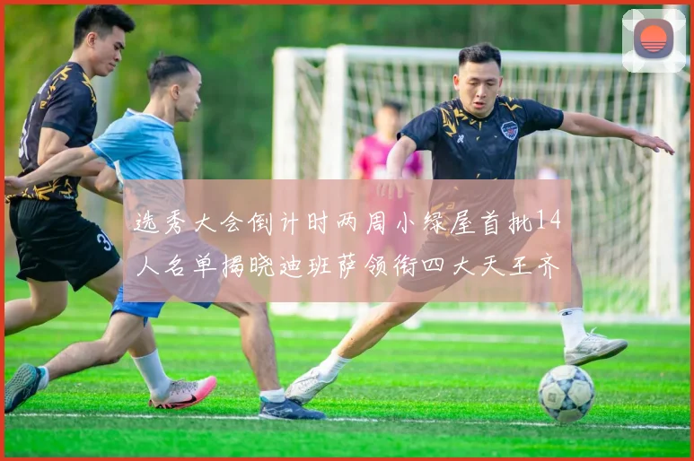 选秀大会倒计时两周小绿屋首批14人名单揭晓迪班萨领衔四大天王齐聚