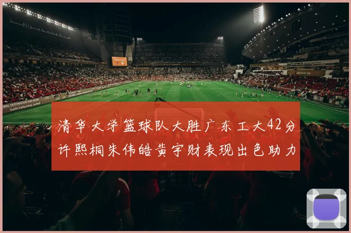清华大学篮球队大胜广东工大42分许熙桐朱伟皓黄宇财表现出色助力胜利