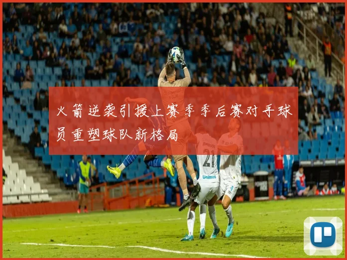 火箭逆袭引援上赛季季后赛对手球员重塑球队新格局