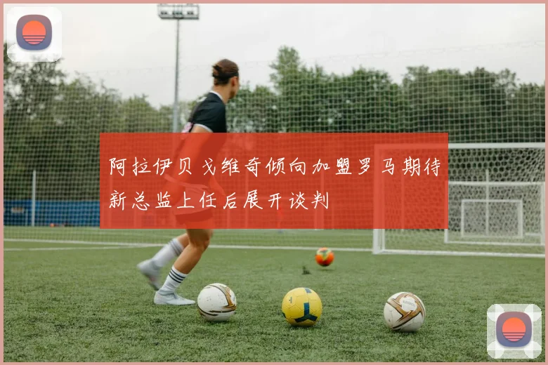 阿拉伊贝戈维奇倾向加盟罗马期待新总监上任后展开谈判
